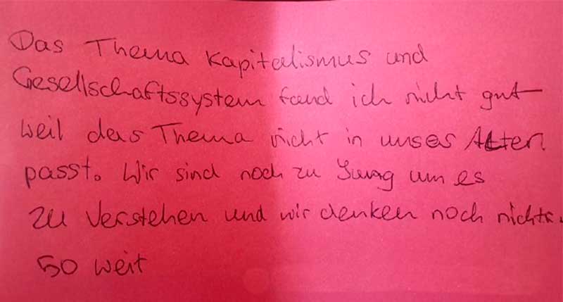 Rückmeldung: Das Thema Kapitalismus und Gesellschaftssystem fand ich nicht gut, weil das Thema nicht in unser Alter passt. Wir sind noch zu jung um es zu verstehen und wir denken noch nicht so weit