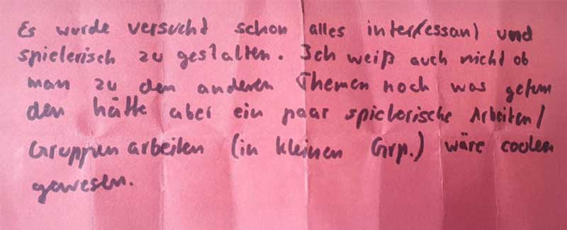 Rückmeldung: Es wurde versucht, alles interessant und spielerisch zu gestalten. Ich weiß auch nicht, ob man zu den anderen Themen noch was machen kann; ein paar spielerische Aktivitäten / Gruppenarbeiten (in kleinen Gruppen) wären cooler gewesen.